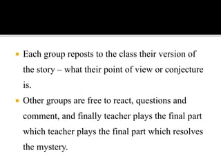  Each group reposts to the class their version of
the story – what their point of view or conjecture
is.
 Other groups are free to react, questions and
comment, and finally teacher plays the final part
which teacher plays the final part which resolves
the mystery.
 