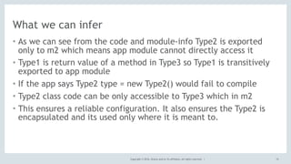 Copyright © 2016, Oracle and/or its affiliates. All rights reserved. |
What we can infer
15
• As we can see from the code and module-info Type2 is exported
only to m2 which means app module cannot directly access it
• Type1 is return value of a method in Type3 so Type1 is transitively
exported to app module
• If the app says Type2 type = new Type2() would fail to compile
• Type2 class code can be only accessible to Type3 which in m2
• This ensures a reliable configuration. It also ensures the Type2 is
encapsulated and its used only where it is meant to.
 