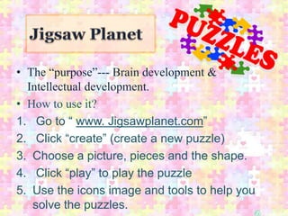 • The “purpose”--- Brain development &
  Intellectual development.
• How to use it?
1. Go to “ www. Jigsawplanet.com”
2. Click “create” (create a new puzzle)
3. Choose a picture, pieces and the shape.
4. Click “play” to play the puzzle
5. Use the icons image and tools to help you
   solve the puzzles.
 