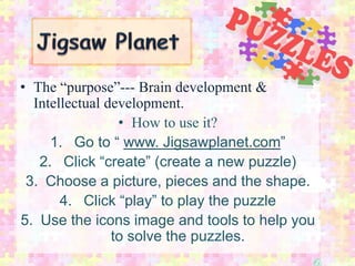 • The “purpose”--- Brain development &
  Intellectual development.
                 • How to use it?
     1. Go to “ www. Jigsawplanet.com”
   2. Click “create” (create a new puzzle)
 3. Choose a picture, pieces and the shape.
       4. Click “play” to play the puzzle
5. Use the icons image and tools to help you
                to solve the puzzles.
 