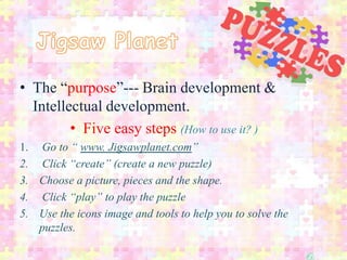 • The “purpose”--- Brain development &
  Intellectual development.
         • Five easy steps (How to use it? )
1. Go to “ www. Jigsawplanet.com”
2. Click “create” (create a new puzzle)
3. Choose a picture, pieces and the shape.
4. Click “play” to play the puzzle
5. Use the icons image and tools to help you to solve the
   puzzles.
 