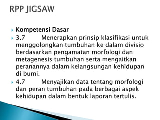  Kompetensi Dasar
 3.7 Menerapkan prinsip klasifikasi untuk
menggolongkan tumbuhan ke dalam divisio
berdasarkan pengamatan morfologi dan
metagenesis tumbuhan serta mengaitkan
peranannya dalam kelangsungan kehidupan
di bumi.
 4.7 Menyajikan data tentang morfologi
dan peran tumbuhan pada berbagai aspek
kehidupan dalam bentuk laporan tertulis.
 