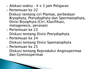  Alokasi waktu : 4 x 3 jam Pelajaran
 Pertemuan ke 22
Diskusi tentang ciri Plantae, perbedaan
Bryophyta, Pterydophyta dan Spermatophyta,
Divisi Bryophyta (Ciri, Klasifikasi,
metagenesis, peranan)
 Pertemuan ke 23
Diskusi tentang Divisi Pterydophyta
 Pertemuan ke 24
Diskusi tentang Divisi Spematophyta
 Pertemuan ke 25
Diskusi tentang Reproduksi Angiospermae
dan Gymnospermae
 