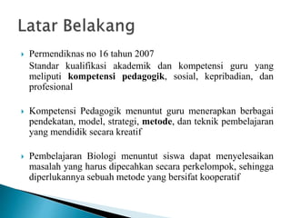  Permendiknas no 16 tahun 2007
Standar kualifikasi akademik dan kompetensi guru yang
meliputi kompetensi pedagogik, sosial, kepribadian, dan
profesional
 Kompetensi Pedagogik menuntut guru menerapkan berbagai
pendekatan, model, strategi, metode, dan teknik pembelajaran
yang mendidik secara kreatif
 Pembelajaran Biologi menuntut siswa dapat menyelesaikan
masalah yang harus dipecahkan secara perkelompok, sehingga
diperlukannya sebuah metode yang bersifat kooperatif
 