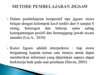  Dalam pembelajaran kooperatif tipe jigsaw siswa
belajar dengan kelompok kecil terdiri dari 4 sampai 6
orang, heterogen dan bekerja sama saling
ketergantungan positif dan bertanggung jawab secara
mandiri (Lie.A, 2010)
 Kunci Jigsaw adalah interpedensi : tiap siswa
bergantung kepada teman satu timnya untuk dapat
memberikan informasi yang diperlukan supaya dapat
berkinerja baik pada saat penilaian (Slavin, 2005)
 