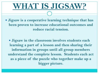 WHAT IS JIGSAW?Jigsaw is a cooperative learning technique that has been proven to increase educational outcomes and reduce racial tension.Jigsaw in the classroom involves students each learning a part of a lesson and then sharing their information in groups until all group members understand the complete lesson.  Students each act as a piece of the puzzle who together make up a bigger picture.