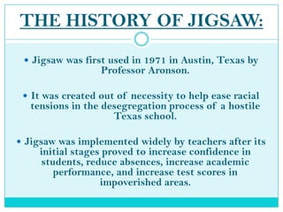 THE HISTORY OF JIGSAW:Jigsaw was first used in 1971 in Austin, Texas by Professor Aronson.It was created out of necessity to help ease racial tensions in the desegregation process of a hostile Texas school.Jigsaw was implemented widely by teachers after its initial stages proved to increase confidence in students, reduce absences, increase academic performance, and increase test scores in impoverished areas.