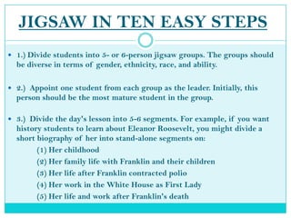 JIGSAW IN TEN EASY STEPS1.) Divide students into 5- or 6-person jigsaw groups. The groups should be diverse in terms of gender, ethnicity, race, and ability.2.)  Appoint one student from each group as the leader. Initially, this person should be the most mature student in the group.3.)  Divide the day's lesson into 5-6 segments. For example, if you want history students to learn about Eleanor Roosevelt, you might divide a short biography of her into stand-alone segments on: 		(1) Her childhood		(2) Her family life with Franklin and their children				(3) Her life after Franklin contracted polio		(4) Her work in the White House as First Lady		(5) Her life and work after Franklin's death