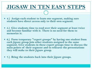 JIGSAW IN TEN EASY STEPS4.)  Assign each student to learn one segment, making sure students have direct access only to their own segment.5.)  Give students time to read over their segment at least twice and become familiar with it. There is no need for them to memorize it.6.)  Form temporary "expert groups" by having one student from each jigsaw group join other students assigned to the same segment. Give students in these expert groups time to discuss the main points of their segment and to rehearse the presentations they will make to their jigsaw group. 7.)  Bring the students back into their jigsaw groups.