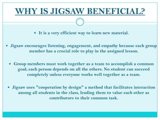WHY IS JIGSAW BENEFICIAL?It is a very efficient way to learn new material.Jigsaw encourages listening, engagement, and empathy because each group member has a crucial role to play in the assigned lesson.  Group members must work together as a team to accomplish a common goal; each person depends on all the others. No student can succeed completely unless everyone works well together as a team.Jigsaw uses "cooperation by design" a method that facilitates interaction among all students in the class, leading them to value each other as contributors to their common task. 