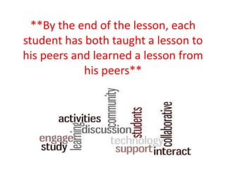 **By the end of the lesson, each
student has both taught a lesson to
his peers and learned a lesson from
his peers**
 