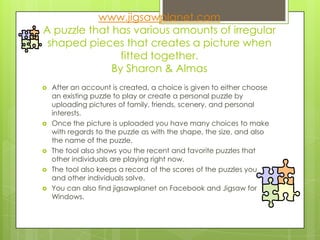 www.jigsawplanet.com
A puzzle that has various amounts of irregular
 shaped pieces that creates a picture when
                fitted together.
              By Sharon & Almas
   After an account is created, a choice is given to either choose
    an existing puzzle to play or create a personal puzzle by
    uploading pictures of family, friends, scenery, and personal
    interests.
   Once the picture is uploaded you have many choices to make
    with regards to the puzzle as with the shape, the size, and also
    the name of the puzzle.
   The tool also shows you the recent and favorite puzzles that
    other individuals are playing right now.
   The tool also keeps a record of the scores of the puzzles you
    and other individuals solve.
   You can also find jigsawplanet on Facebook and Jigsaw for
    Windows.
 