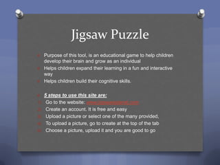 Jigsaw Puzzle
O Purpose of this tool, is an educational game to help children
  develop their brain and grow as an individual
O Helps children expand their learning in a fun and interactive
  way
O Helps children build their cognitive skills.


O    5 steps to use this site are:
1)    Go to the website: www.jigswawplanet.com
2)    Create an account. It is free and easy
3)    Upload a picture or select one of the many provided,
4)    To upload a picture, go to create at the top of the tab
5)    Choose a picture, upload it and you are good to go
 