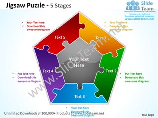 Jigsaw Puzzle - 5 Stages

        •   Your Text here                                          •     Your Text here
        •   Download this                                           •     Download this
            awesome diagram                                               awesome diagram

                                 Text 5                         Text 1



                                              Your Text
                                                Here
                        Text 4                                          Text 2
  •   Put Text here                                                              •   Put Text here
  •   Download this                                                              •   Download this
      awesome diagram                                                                awesome diagram




                                                Text 3

                                          •   Your Text here
                                          •   Download this
                                              awesome diagram                                  Your Logo
 
