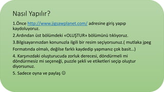 Nasıl Yapılır?
1.Önce http://www.jigsawplanet.com/ adresine giriş yapıp
kaydoluyoruz.
2.Ardından üst bölümdeki «OLUŞTUR» bölümünü tıklıyoruz.
3.Bilgisayarınızdan konunuzla ilgili bir resim seçiyorsunuz.( mutlaka jpeg
Formatında olmalı, değilse farklı kaydedip yapmanız çok basit…)
4. Karşınızdaki oluşturucuda zorluk derecesi, döndürmeli mi
döndürmesiz mi seçeneği, puzzle şekli ve etiketleri seçip oluştur
diyorsunuz.
5. Sadece oyna ve paylaş 
 