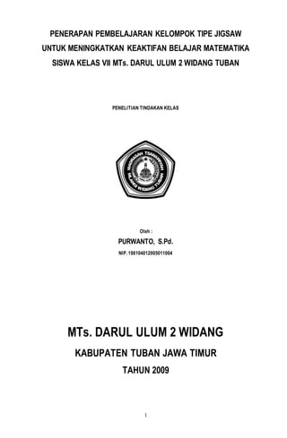 1
PENERAPAN PEMBELAJARAN KELOMPOK TIPE JIGSAW
UNTUK MENINGKATKAN KEAKTIFAN BELAJAR MATEMATIKA
SISWA KELAS VII MTs. DARUL ULUM 2 WIDANG TUBAN
PENELITIAN TINDAKAN KELAS
Oleh :
PURWANTO, S.Pd.
NIP. 198104012005011004
MTs. DARUL ULUM 2 WIDANG
KABUPATEN TUBAN JAWA TIMUR
TAHUN 2009
 