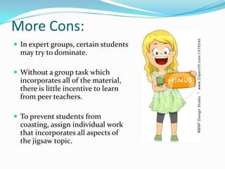 More Cons:
 In expert groups, certain students
  may try to dominate.

 Without a group task which
  incorporates all of the material,
  there is little incentive to learn
  from peer teachers.

 To prevent students from
  coasting, assign individual work
  that incorporates all aspects of
  the jigsaw topic.
 
