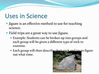 Uses in Science
 Jigsaw is an effective method to use for teaching
  science.
 Field trips are a great way to use Jigsaw.
   Example: Students can be broken up into groups and
    each group will be given a different type of rock to
    examine.
   Each group will then describe their rock and try to figure
    out what time.
 