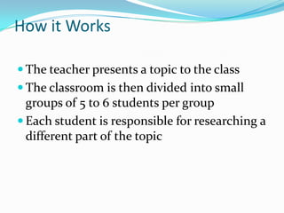 How it Works

 The teacher presents a topic to the class
 The classroom is then divided into small
  groups of 5 to 6 students per group
 Each student is responsible for researching a
  different part of the topic
 