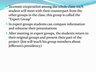  To create cooperation among the whole class, each
  student will meet with their counterpart from the
  other groups in the class; this group is called the
  “Expert Group”
 In expert groups students can compare information
  and rehearse their presentations
 After meeting in expert groups, the students return to
  their original groups and present their part of the
  project (Jim will teach his group members about
  Jefferson’s presidency)
 