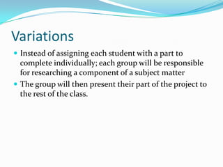 Variations
 Instead of assigning each student with a part to
  complete individually; each group will be responsible
  for researching a component of a subject matter
 The group will then present their part of the project to
  the rest of the class.
 