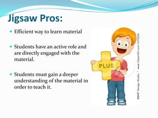 Jigsaw Pros:
 Efficient way to learn material


 Students have an active role and
  are directly engaged with the
  material.

 Students must gain a deeper
  understanding of the material in
  order to teach it.
 