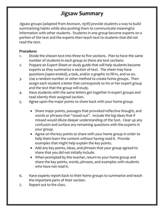 Jigsaw Summary
Jigsaw groups (adapted from Aronson, 1978) provide students a way to build
summarizing habits while also pushing them to communicate meaningful
information with other students. Students in one group become experts on a
portion of the text and the experts then teach text to students that did not
read the text.
Procedure:
1. Divide
2.
the chosen text into three to five sections. Plan to have the same
number of students in each group as there are text sections.
Prepare
3.
an Expert Sheet or study guide that will help students become
experts as they summarize a section of text. The sheet may have
questions (open-ended), a task, and/or a graphic to fill in, and so on.
Use
4.
a random number or other method to create home groups. Then
assign each student a letter that corresponds to his or her expert group
and the text that the group will study.
Have students
5.
with the same letters get together in expert groups and
read silently their assigned section.
Agree upon the major points to share back with your home group.
• Share major points, passages that provoked reflective thought, and
words or phrases that “stood out”. Include the big ideas that if
missed would dilute deeper understanding of the text. Clear up any
confusion and surface any remaining questions with the experts in
your group.
• Agree on the key points to share with your home group in order to
help them learn the content without having read it. Provide
examples that might help explain the key points.
• Add any key points, ideas, and phrases that your group agreed to
share that you did not initially include.
• When prompted by the teacher, return to your home group and
share the key points, words, phrases, and examples with students
who have not read it.
6. Have experts
7.
report back to their home groups to summarize and teach
the important parts of their section.
Report out to the class.
 