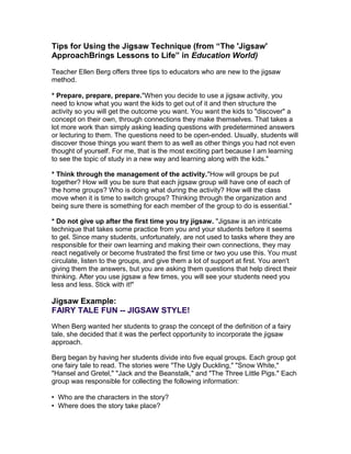 Tips for Using the Jigsaw Technique (from “The 'Jigsaw'
ApproachBrings Lessons to Life” in Education World)
Teacher Ellen Berg offers three tips to educators who are new to the jigsaw
method.
* Prepare, prepare, prepare."When you decide to use a jigsaw activity, you
need to know what you want the kids to get out of it and then structure the
activity so you will get the outcome you want. You want the kids to "discover" a
concept on their own, through connections they make themselves. That takes a
lot more work than simply asking leading questions with predetermined answers
or lecturing to them. The questions need to be open-ended. Usually, students will
discover those things you want them to as well as other things you had not even
thought of yourself. For me, that is the most exciting part because I am learning
to see the topic of study in a new way and learning along with the kids."
* Think through the management of the activity."How will groups be put
together? How will you be sure that each jigsaw group will have one of each of
the home groups? Who is doing what during the activity? How will the class
move when it is time to switch groups? Thinking through the organization and
being sure there is something for each member of the group to do is essential."
* Do not give up after the first time you try jigsaw. "Jigsaw is an intricate
technique that takes some practice from you and your students before it seems
to gel. Since many students, unfortunately, are not used to tasks where they are
responsible for their own learning and making their own connections, they may
react negatively or become frustrated the first time or two you use this. You must
circulate, listen to the groups, and give them a lot of support at first. You aren't
giving them the answers, but you are asking them questions that help direct their
thinking. After you use jigsaw a few times, you will see your students need you
less and less. Stick with it!"

Jigsaw Example:
FAIRY TALE FUN -- JIGSAW STYLE!
When Berg wanted her students to grasp the concept of the definition of a fairy
tale, she decided that it was the perfect opportunity to incorporate the jigsaw
approach.
Berg began by having her students divide into five equal groups. Each group got
one fairy tale to read. The stories were "The Ugly Duckling," "Snow White,"
"Hansel and Gretel," "Jack and the Beanstalk," and "The Three Little Pigs." Each
group was responsible for collecting the following information:
• Who are the characters in the story?
• Where does the story take place?

 