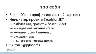 Кто знает про себя ?
• Более 20 лет профессиональной карьеры
• Инициатор проекта Excelsior JET
– работал над проектом более 17 лет
– как идейный вдохновитель
– компиляторный инженер
– руководитель
– и много в каких еще ролях
• twitter: @pjBooms
10
 