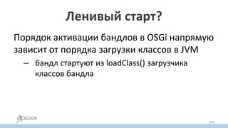 Ленивый старт?
Порядок активации бандлов в OSGi напрямую
зависит от порядка загрузки классов в JVM
– бандл стартуют из loadClass() загрузчика
классов бандла
109
 