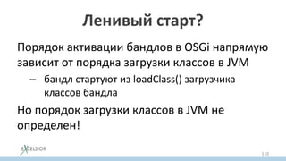 Ленивый старт?
Порядок активации бандлов в OSGi напрямую
зависит от порядка загрузки классов в JVM
– бандл стартуют из loadClass() загрузчика
классов бандла
Но порядок загрузки классов в JVM не
определен!
110
 