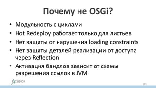 Почему не OSGi?
• Модульность с циклами
• Hot Redeploy работает только для листьев
• Нет защиты от нарушения loading constraints
• Нет защиты деталей реализации от доступа
через Reflection
• Активация бандлов зависит от схемы
разрешения ссылок в JVM
115
 