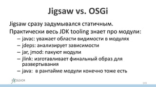 Jigsaw vs. OSGi
Jigsaw сразу задумывался статичным.
Практически весь JDK tooling знает про модули:
– javac: уважает области видимости в модулях
– jdeps: анализирует зависимости
– jar, jmod: пакуют модули
– jlink: изготавливает финальный образ для
развертывания
– java: в рантайме модули конечно тоже есть
119
 