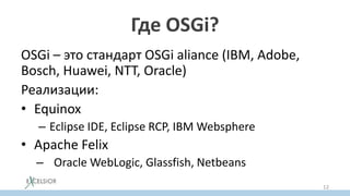 Где OSGi?
OSGi – это стандарт OSGi aliance (IBM, Adobe,
Bosch, Huawei, NTT, Oraсle)
Реализации:
• Equinox
– Eclipse IDE, Eclipse RCP, IBM Websphere
• Apache Felix
– Oracle WebLogic, Glassfish, Netbeans
12
 