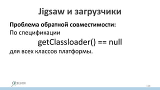 Jigsaw и загрузчики
Проблема обратной совместимости:
По спецификации
getClassloader() == null
для всех классов платформы.
Что противоречит разбиению платформы на
модули, где каждый модуль грузится своим
загрузчиком
128
 