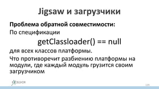 Jigsaw и загрузчики
Проблема обратной совместимости:
По спецификации
getClassloader() == null
для всех классов платформы.
Что противоречит разбиению платформы на
модули, где каждый модуль грузится своим
загрузчиком
129
 