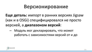 Версионирование
Еще деталь: импорт в ранних версиях Jigsaw
(как и в OSGi) специфицировался не просто
версией, а диапазоном версий:
– Модуль мог декларировать, что может
работать с зависимостями версий от и до
131
 