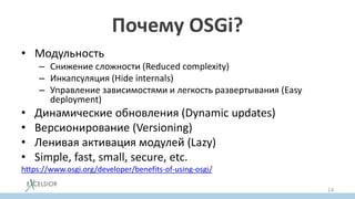 Почему OSGi?
• Модульность
– Снижение сложности (Reduced complexity)
– Инкапсуляция (Hide internals)
– Управление зависимостями и легкость развертывания (Easy
deployment)
• Динамические обновления (Dynamic updates)
• Версионирование (Versioning)
• Ленивая активация модулей (Lazy)
• Simple, fast, small, secure, etc.
https://www.osgi.org/developer/benefits-of-using-osgi/
14
 