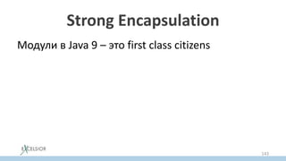 Strong Encapsulation
Модули в Java 9 – это first class citizens
• Определяют области видимости
– Через декларируемый эскпорт
• Доступа к не экспортируемой
функциональности модуля из вне модуля нет
даже через reflection
– Не работает даже setAccessible(true)
143
 