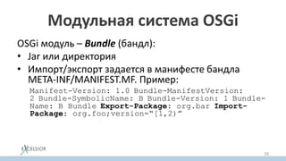 Модульная система OSGi
OSGi модуль – Bundle (бандл):
• Jar или директория
• Импорт/экспорт задается в манифесте бандла
META-INF/MANIFEST.MF. Пример:
Manifest-Version: 1.0 Bundle-ManifestVersion:
2 Bundle-SymbolicName: B Bundle-Version: 1 Bundle-
Name: B Bundle Export-Package: org.bar Import-
Package: org.foo;version=“[1,2)”
16
 