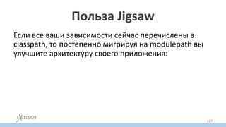 Польза Jigsaw
Если все ваши зависимости сейчас перечислены в
classpath, то постепенно мигрируя на modulepath вы
улучшите архитектуру своего приложения:
• разберетесь с циклами в зависимостях
• split пакетами (уберете jar hell)
• с необоснованным доступом в детали реализации
других модулей
• с зависимостями на JDK private API
167
 