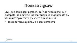 Польза Jigsaw
Если все ваши зависимости сейчас перечислены в
classpath, то постепенно мигрируя на modulepath вы
улучшите архитектуру своего приложения:
• разберетесь с циклами в зависимостях
• split пакетами (уберете jar hell)
• с необоснованным доступом в детали реализации
других модулей
• с зависимостями на JDK private API
168
 