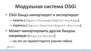 Модульная система OSGi
• OSGi бандл импортирует и экспортирует
– пакеты (Import-Package/Export-Package)
– сервисы (Import-Service/Export-Service).
• Может импортировать другие бандлы
напрямую (Require-Bundle)
– но это не приветствуется (менее гибко).
17
 