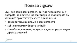 Польза Jigsaw
Если все ваши зависимости сейчас перечислены в
classpath, то постепенно мигрируя на modulepath вы
улучшите архитектуру своего приложения:
• разберетесь с циклами в зависимостях
• split пакетами (уберете jar hell)
• с необоснованным доступом в детали реализации
других модулей
• с зависимостями на JDK private API
170
 