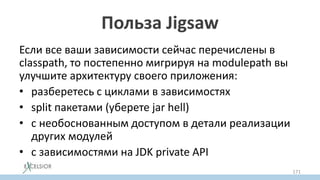 Польза Jigsaw
Если все ваши зависимости сейчас перечислены в
classpath, то постепенно мигрируя на modulepath вы
улучшите архитектуру своего приложения:
• разберетесь с циклами в зависимостях
• split пакетами (уберете jar hell)
• с необоснованным доступом в детали реализации
других модулей
• с зависимостями на JDK private API
171
 