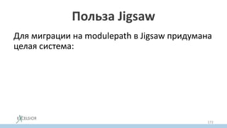 Польза Jigsaw
Для миграции на modulepath в Jigsaw придумана
целая система:
• Old Classpath образует Unnamed Modulе
• Жары из classpath можно временно
переносить в modulepath как Auto Module
• автомодулям можно постепенно добавлять
модульную декларацию
172
 