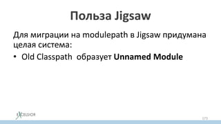 Польза Jigsaw
Для миграции на modulepath в Jigsaw придумана
целая система:
• Old Classpath образует Unnamed Modulе
• Жары из classpath можно временно
переносить в modulepath как Auto Module
• автомодулям можно постепенно добавлять
модульную декларацию
173
 
