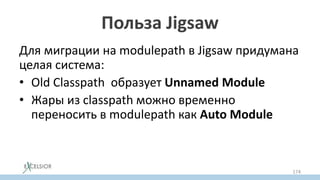 Польза Jigsaw
Для миграции на modulepath в Jigsaw придумана
целая система:
• Old Classpath образует Unnamed Modulе
• Жары из classpath можно временно
переносить в modulepath как Auto Module
• автомодулям можно постепенно добавлять
модульную декларацию
174
 