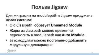 Польза Jigsaw
Для миграции на modulepath в Jigsaw придумана
целая система:
• Old Classpath образует Unnamed Modulе
• Жары из classpath можно временно
переносить в modulepath как Auto Module
• автомодулям можно постепенно добавлять
модульную декларацию
175
 