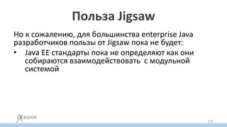 Польза Jigsaw
Но к сожалению, для большинства enterprise Java
разработчиков пользы от Jigsaw пока не будет:
• Java EE стандарты пока не определяют как они
собираются взаимодействовать с модульной
системой
• Даже стандарт servlet контейнеров не знает пока
про модули
– Зависимости в war файлах – это по сути тот же самый
classpath!
176
 
